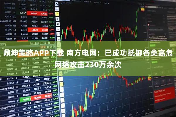 鼎坤策略APP下载 南方电网：已成功抵御各类高危网络攻击230万余次