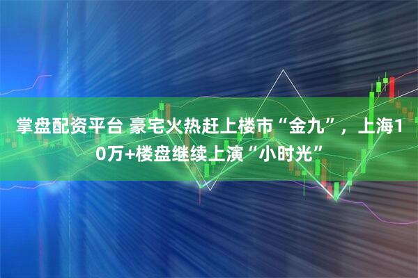 掌盘配资平台 豪宅火热赶上楼市“金九”，上海10万+楼盘继续上演“小时光”