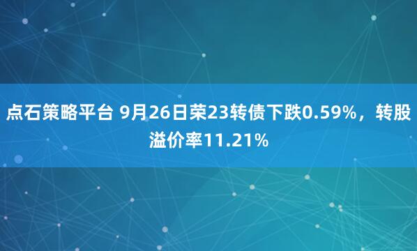 点石策略平台 9月26日荣23转债下跌0.59%，转股溢价率11.21%