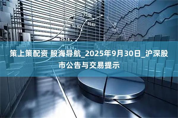 策上策配资 股海导航_2025年9月30日_沪深股市公告与交易提示