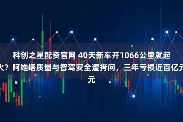 科创之星配资官网 40天新车开1066公里就起火？阿维塔质量与智驾安全遭拷问，三年亏损近百亿元