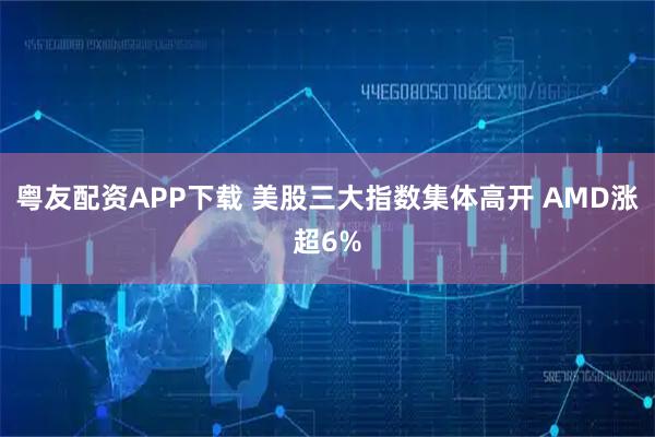 粤友配资APP下载 美股三大指数集体高开 AMD涨超6%