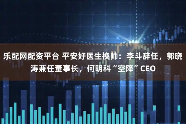 乐配网配资平台 平安好医生换帅：李斗辞任，郭晓涛兼任董事长，何明科“空降”CEO