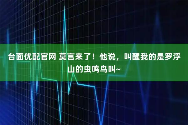 台面优配官网 莫言来了!他说,叫醒我的是罗浮山的虫鸣鸟叫~
