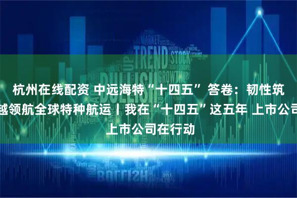 杭州在线配资 中远海特“十四五” 答卷：韧性筑基，跨越领航全球特种航运丨我在“十四五”这五年 上市公司在行动