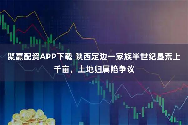 聚赢配资APP下载 陕西定边一家族半世纪垦荒上千亩,土地归属陷争议