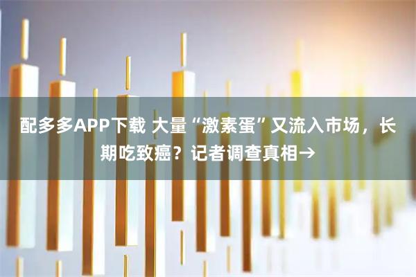 配多多APP下载 大量“激素蛋”又流入市场，长期吃致癌？记者调查真相→