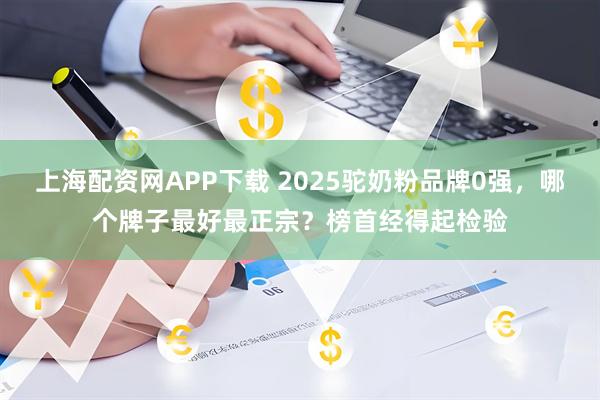 上海配资网APP下载 2025驼奶粉品牌0强，哪个牌子最好最正宗？榜首经得起检验