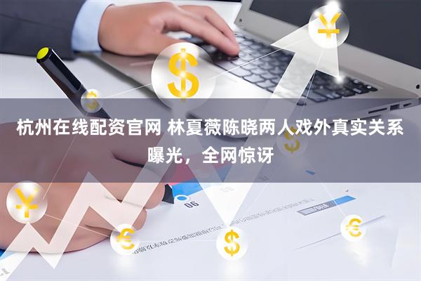 杭州在线配资官网 林夏薇陈晓两人戏外真实关系曝光,全网惊讶