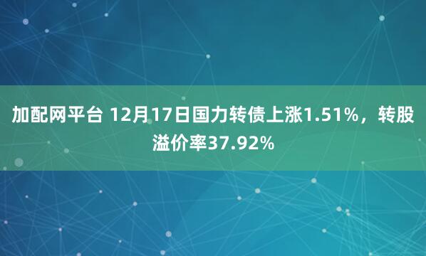 加配网平台 12月17日国力转债上涨1.51%,转股溢价率37.92%