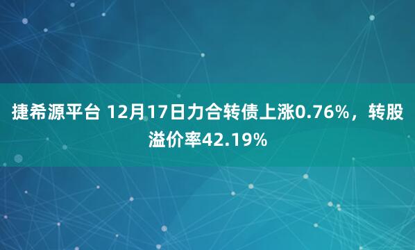 捷希源平台 12月17日力合转债上涨0.76%，转股溢价率42.19%
