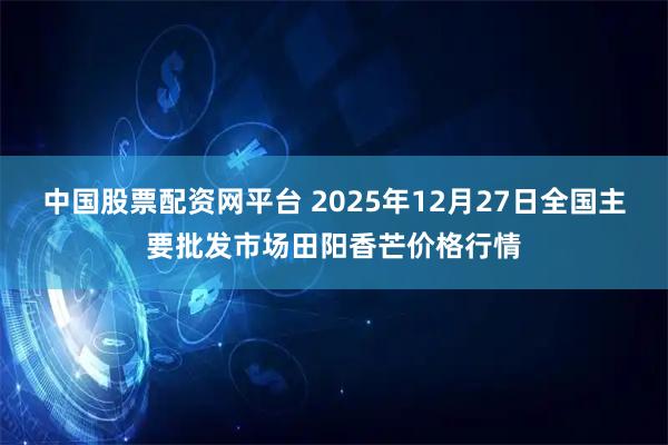 中国股票配资网平台 2025年12月27日全国主要批发市场田阳香芒价格行情