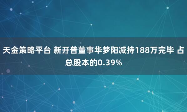 天金策略平台 新开普董事华梦阳减持188万完毕 占总股本的0.39%
