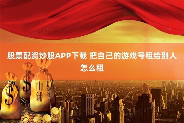 股票配资炒股APP下载 把自己的游戏号租给别人怎么租