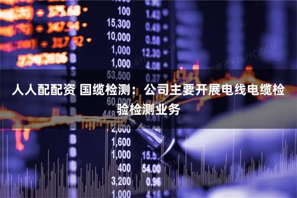 人人配配资 国缆检测：公司主要开展电线电缆检验检测业务