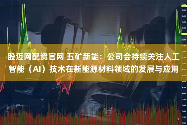 股迈网配资官网 五矿新能：公司会持续关注人工智能（AI）技术在新能源材料领域的发展与应用
