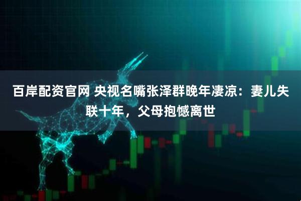 百岸配资官网 央视名嘴张泽群晚年凄凉：妻儿失联十年，父母抱憾离世