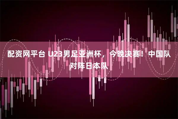 配资网平台 U23男足亚洲杯，今晚决赛！中国队对阵日本队