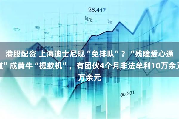 港股配资 上海迪士尼现“免排队”？“残障爱心通道”成黄牛“提款机”，有团伙4个月非法牟利10万余元