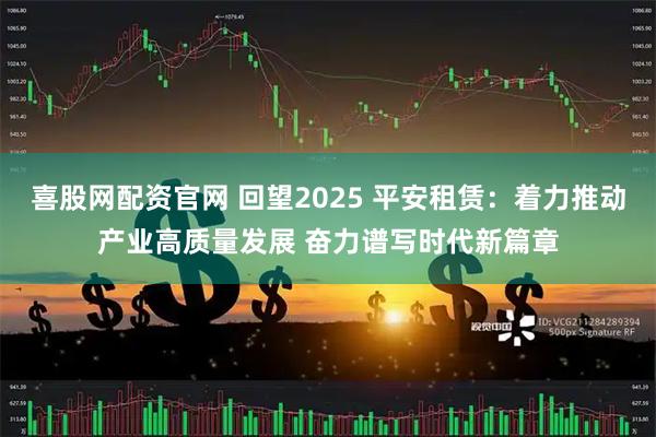 喜股网配资官网 回望2025 平安租赁：着力推动产业高质量发展 奋力谱写时代新篇章