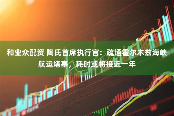 和业众配资 陶氏首席执行官：疏通霍尔木兹海峡航运堵塞，耗时或将接近一年
