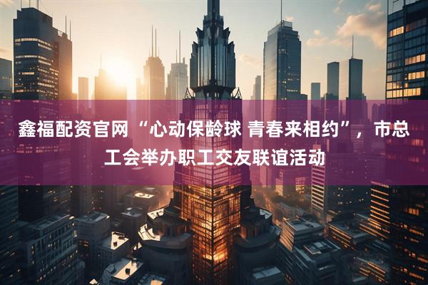 鑫福配资官网 “心动保龄球 青春来相约”，市总工会举办职工交友联谊活动
