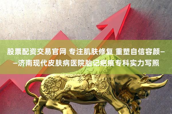 股票配资交易官网 专注肌肤修复 重塑自信容颜——济南现代皮肤病医院胎记疤痕专科实力写照