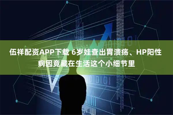 伍祥配资APP下载 6岁娃查出胃溃疡、HP阳性 病因竟藏在生活这个小细节里